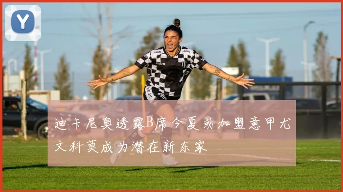 迪卡尼奥透露B席今夏或加盟意甲尤文科莫成为潜在新东家