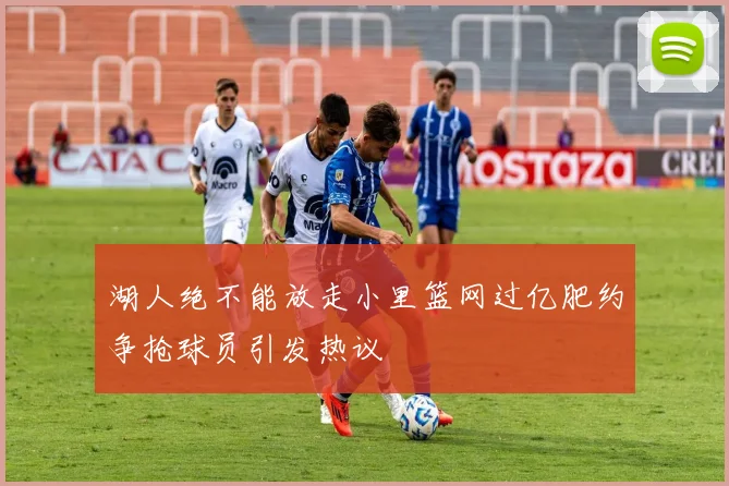 湖人绝不能放走小里篮网过亿肥约争抢球员引发热议