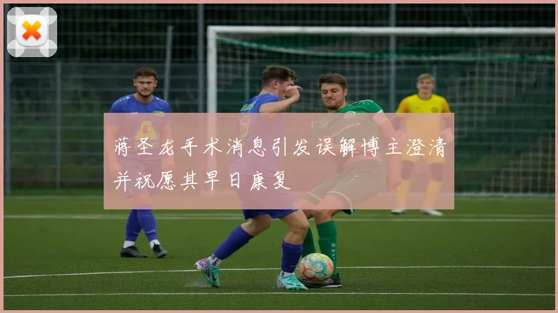 蒋圣龙手术消息引发误解博主澄清并祝愿其早日康复