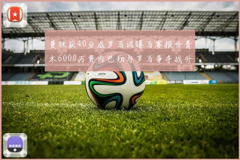 曼联获40分成罗马诺曝马赛报价青木6000万费内巴切与罗马争夺战升级