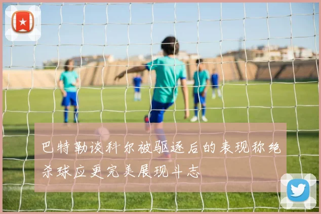巴特勒谈科尔被驱逐后的表现称绝杀球应更完美展现斗志