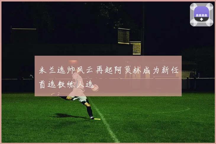 米兰选帅风云再起阿莫林成为新任首选教练人选