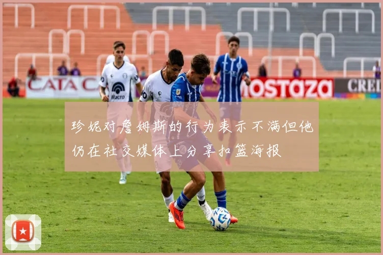 珍妮对詹姆斯的行为表示不满但他仍在社交媒体上分享扣篮海报