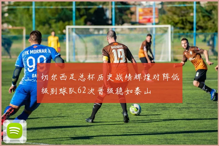 切尔西足总杯历史战绩辉煌对阵低级别球队62次晋级稳如泰山