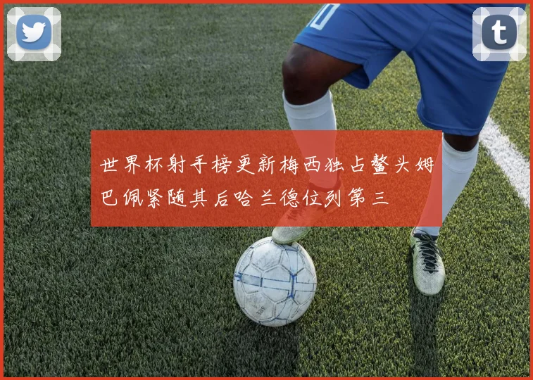 世界杯射手榜更新梅西独占鳌头姆巴佩紧随其后哈兰德位列第三