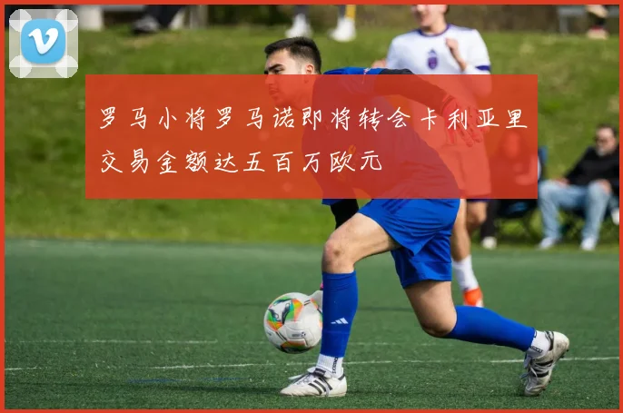罗马小将罗马诺即将转会卡利亚里交易金额达五百万欧元