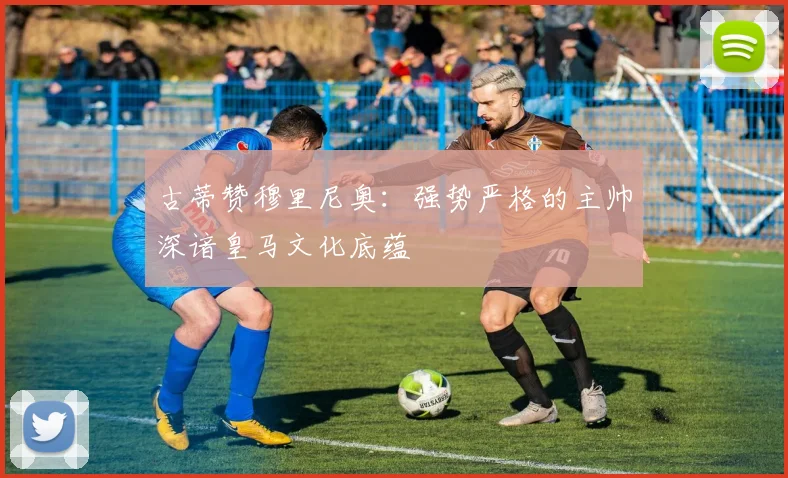 古蒂赞穆里尼奥：强势严格的主帅深谙皇马文化底蕴