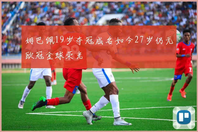 姆巴佩19岁夺冠成名如今27岁仍无欧冠金球荣光