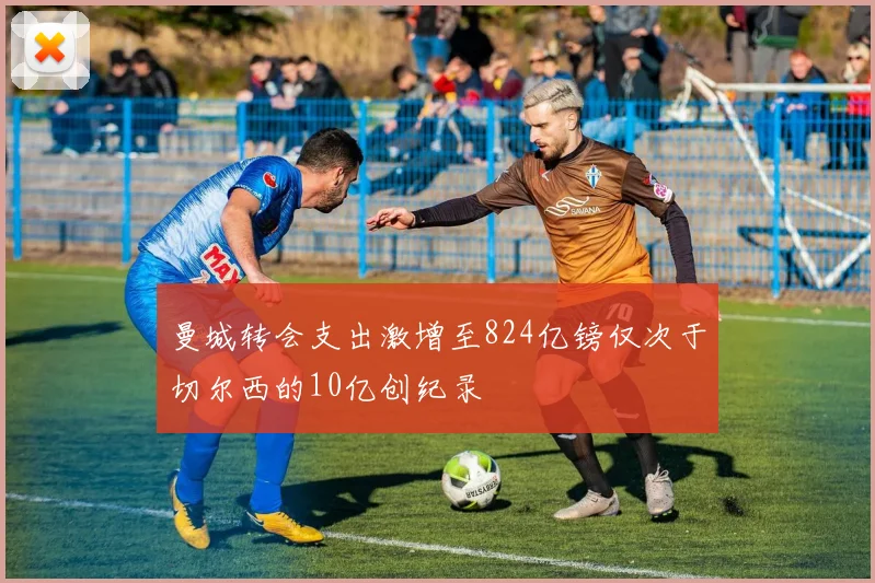 曼城转会支出激增至824亿镑仅次于切尔西的10亿创纪录