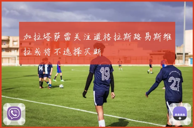 加拉塔萨雷关注道格拉斯路易斯维拉或将不选择买断