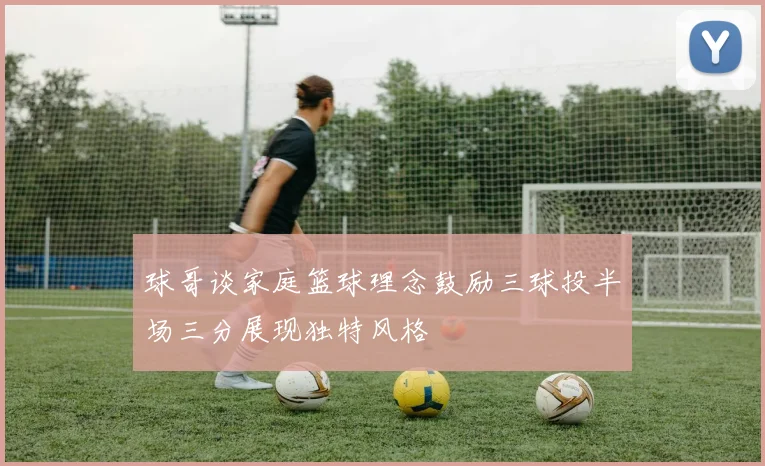 球哥谈家庭篮球理念鼓励三球投半场三分展现独特风格