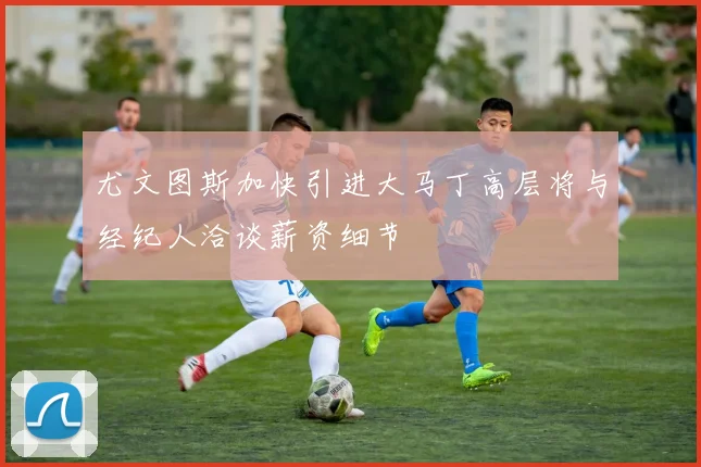 尤文图斯加快引进大马丁高层将与经纪人洽谈薪资细节