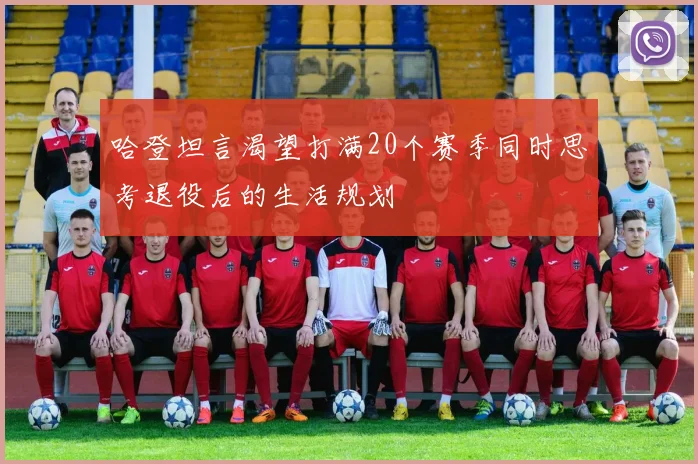 哈登坦言渴望打满20个赛季同时思考退役后的生活规划