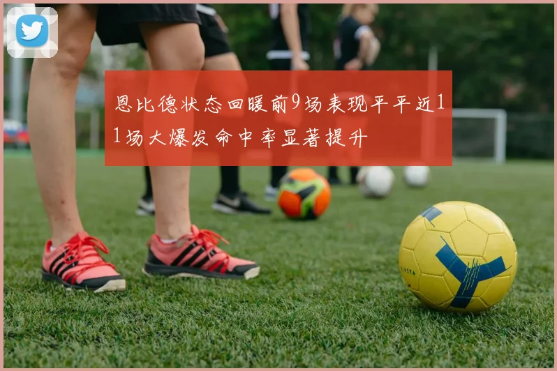恩比德状态回暖前9场表现平平近11场大爆发命中率显著提升