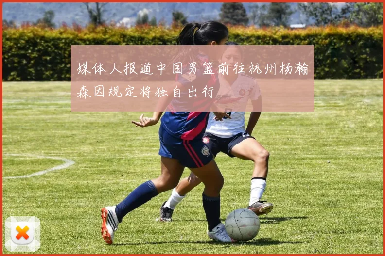 媒体人报道中国男篮前往杭州杨瀚森因规定将独自出行