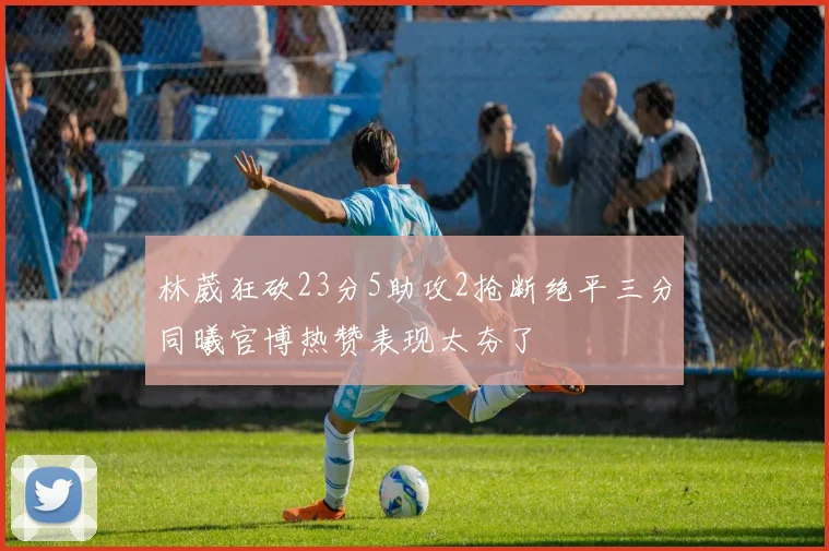 林葳狂砍23分5助攻2抢断绝平三分同曦官博热赞表现太夯了