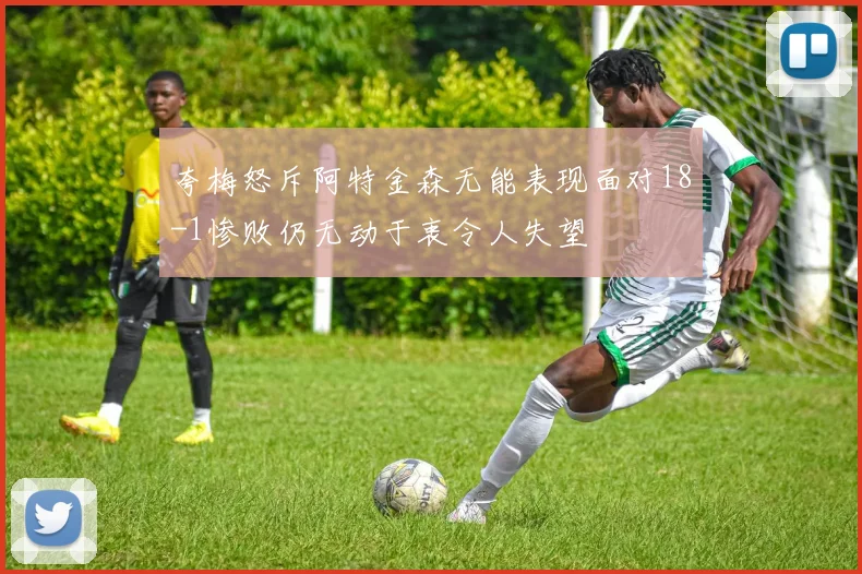 夸梅怒斥阿特金森无能表现面对18-1惨败仍无动于衷令人失望