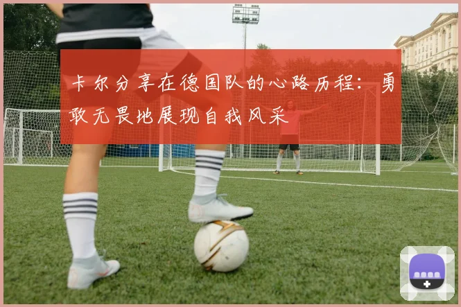 卡尔分享在德国队的心路历程：勇敢无畏地展现自我风采