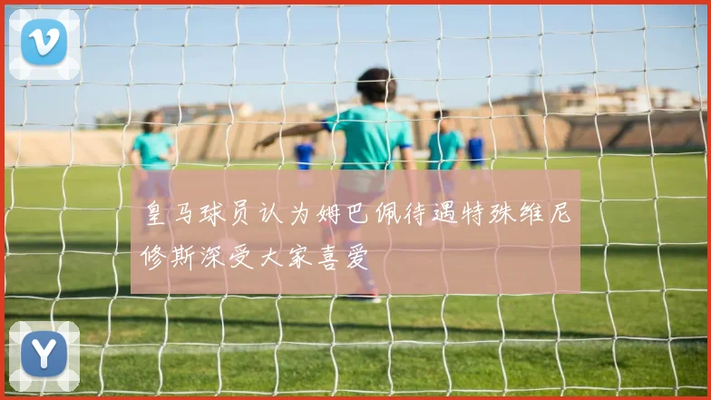 皇马球员认为姆巴佩待遇特殊维尼修斯深受大家喜爱