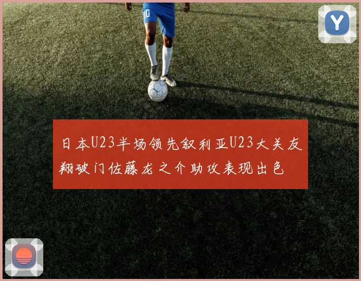 日本U23半场领先叙利亚U23大关友翔破门佐藤龙之介助攻表现出色