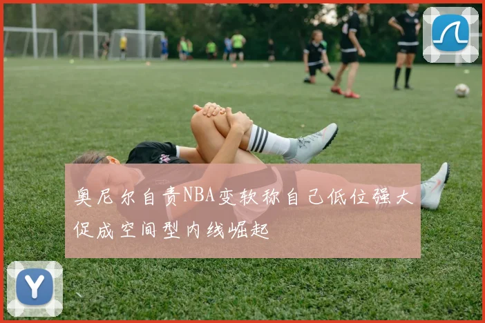 奥尼尔自责NBA变软称自己低位强大促成空间型内线崛起