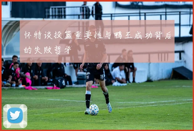 怀特谈投篮重要性与鸭王成功背后的失败哲学