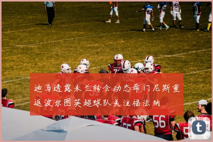 迪马透露米兰转会动态希门尼斯重返波尔图英超球队关注福法纳