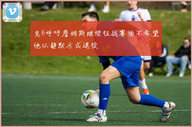 克6呼吁詹姆斯继续征战赛场不希望他以静默方式退役