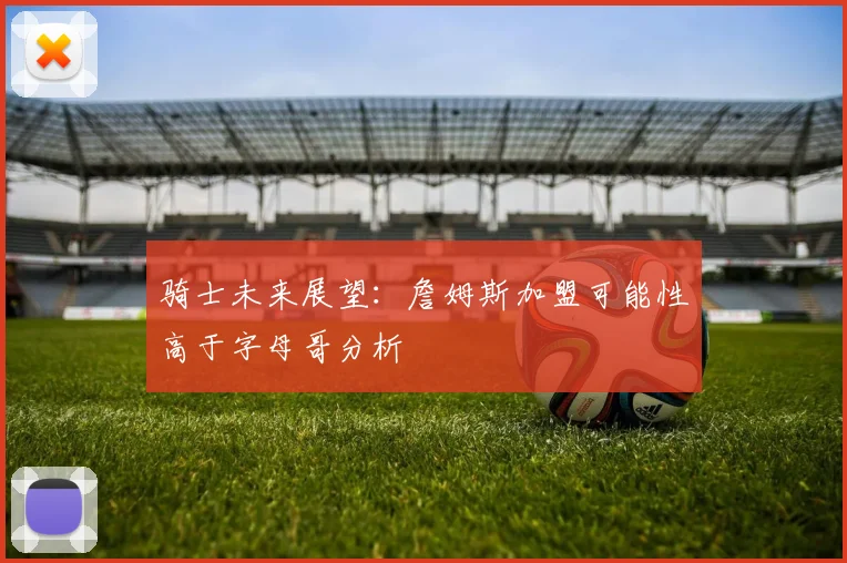 骑士未来展望：詹姆斯加盟可能性高于字母哥分析