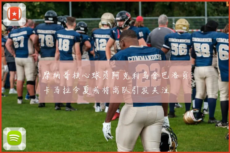 摩纳哥核心球员阿克利乌舍巴洛贡卡马拉今夏或将离队引发关注