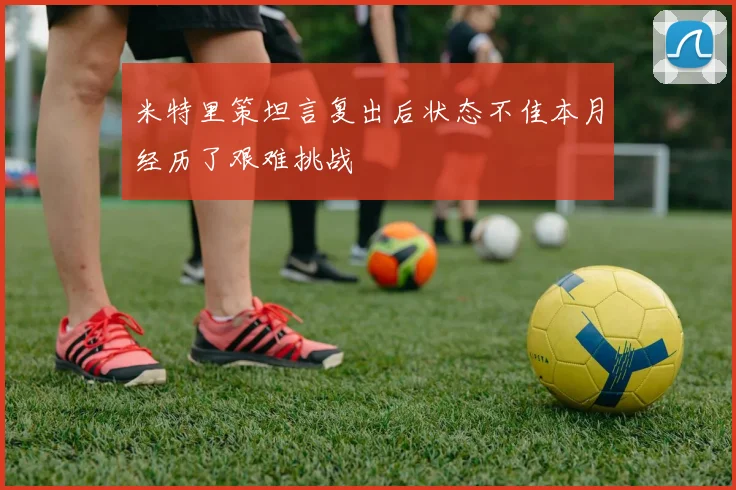 米特里策坦言复出后状态不佳本月经历了艰难挑战